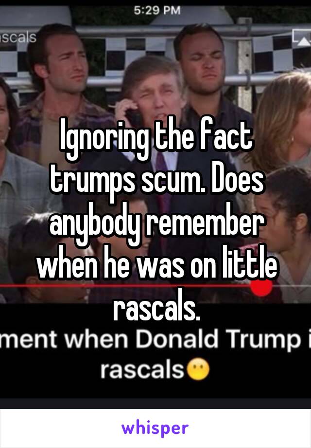 Ignoring the fact trumps scum. Does anybody remember when he was on little rascals.
