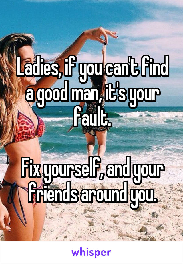 Ladies, if you can't find a good man, it's your fault.

Fix yourself, and your friends around you.