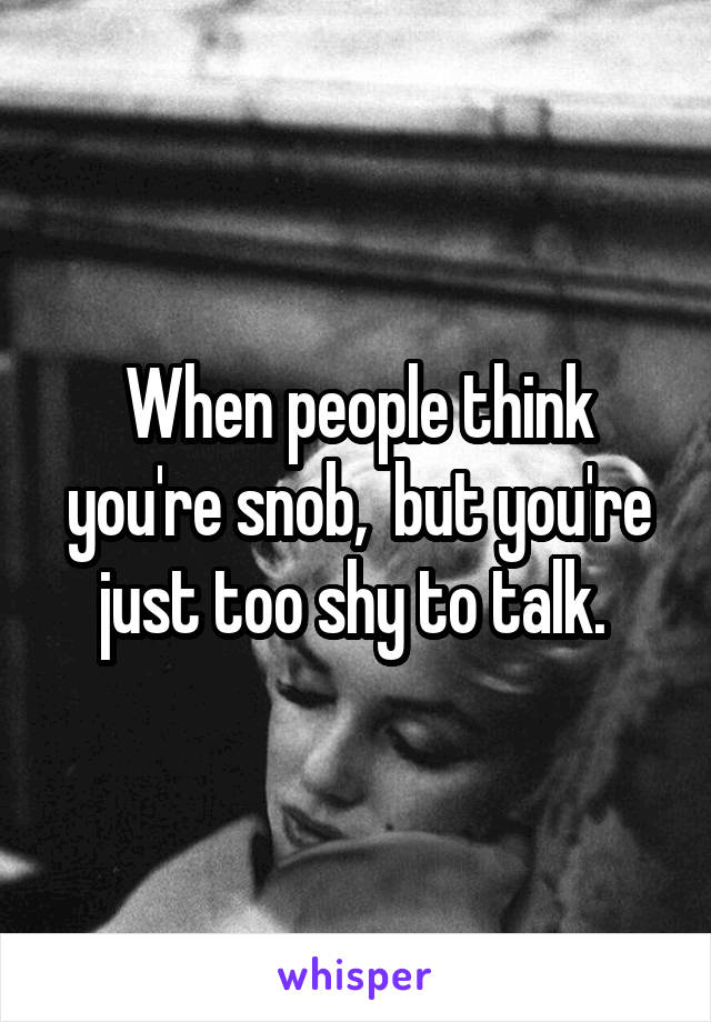 When people think you're snob,  but you're just too shy to talk. 