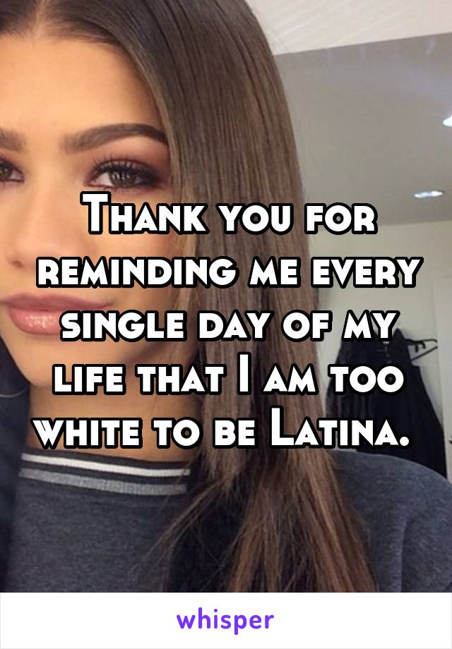 Thank you for reminding me every single day of my life that I am too white to be Latina. 