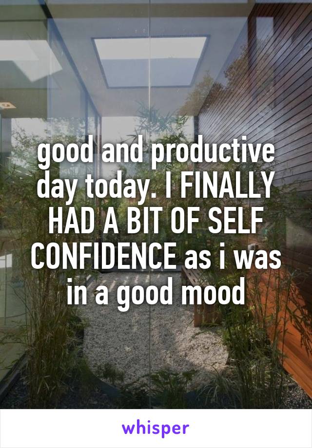 good and productive day today. I FINALLY HAD A BIT OF SELF CONFIDENCE as i was in a good mood