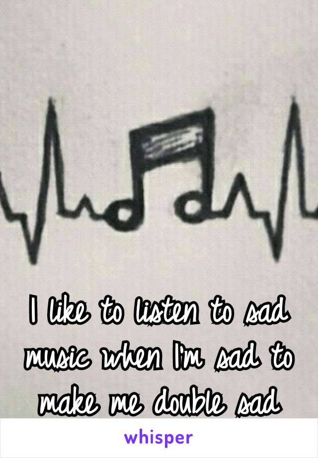 I like to listen to sad music when I’m sad to make me double sad
