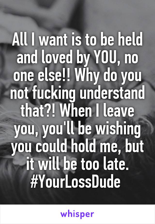 All I want is to be held and loved by YOU, no one else!! Why do you not fucking understand that?! When I leave you, you'll be wishing you could hold me, but it will be too late. #YourLossDude 