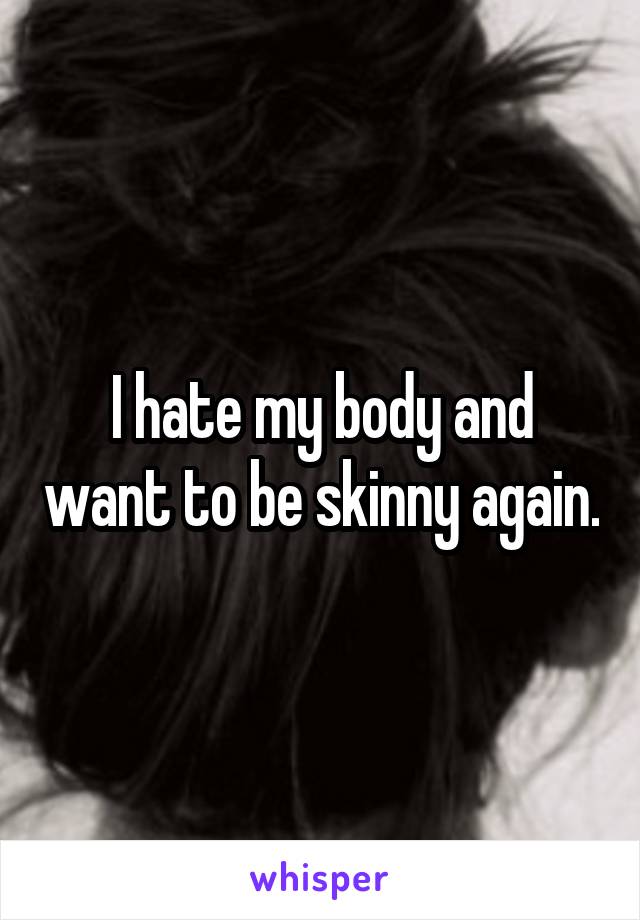 I hate my body and want to be skinny again.