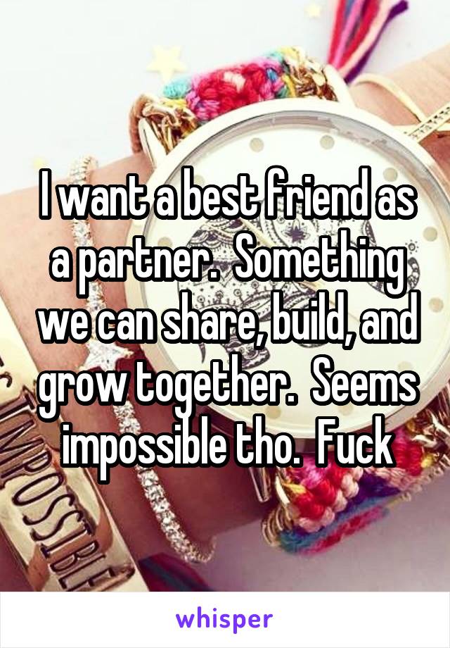 I want a best friend as a partner.  Something we can share, build, and grow together.  Seems impossible tho.  Fuck