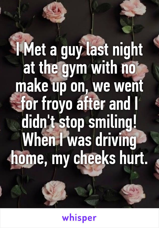 I Met a guy last night at the gym with no make up on, we went for froyo after and I didn't stop smiling! When I was driving home, my cheeks hurt. 