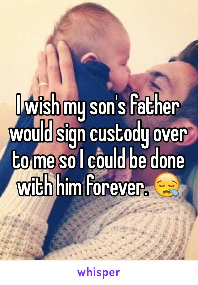 I wish my son's father would sign custody over to me so I could be done with him forever. 😪
