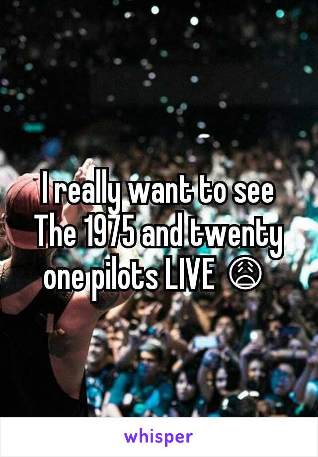 I really want to see The 1975 and twenty one pilots LIVE 😩 