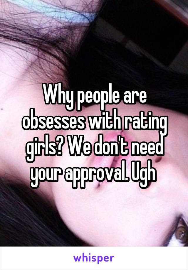 Why people are obsesses with rating girls? We don't need your approval. Ugh 