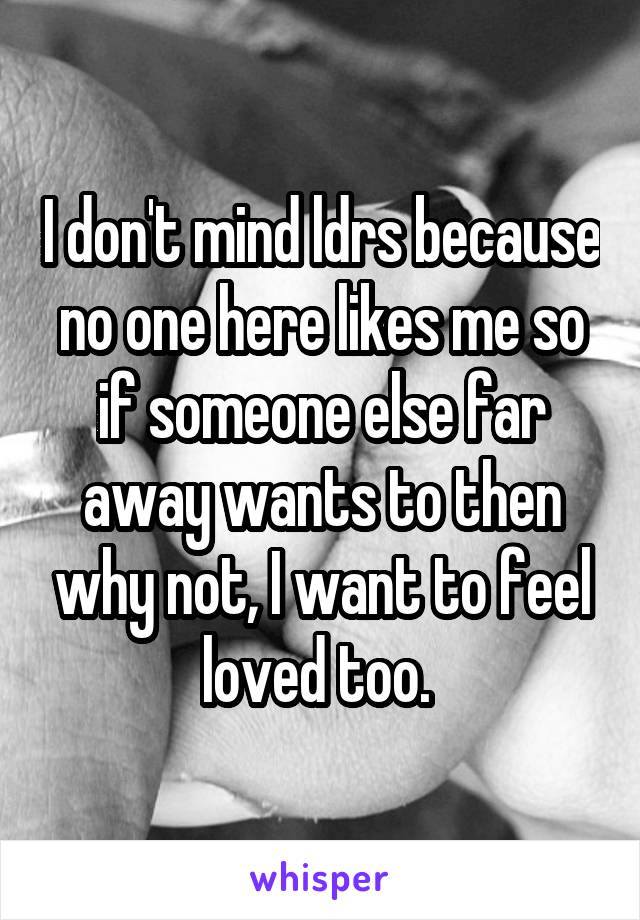 I don't mind ldrs because no one here likes me so if someone else far away wants to then why not, I want to feel loved too. 