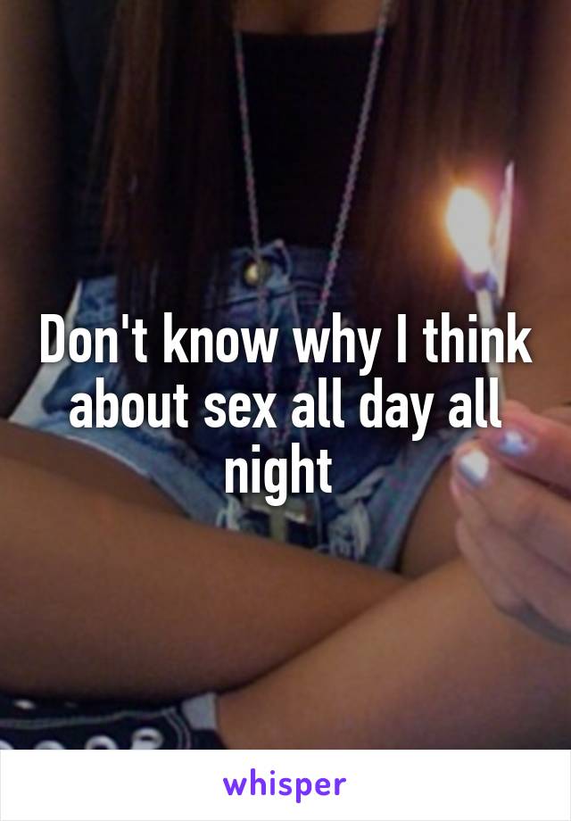 Don't know why I think about sex all day all night 