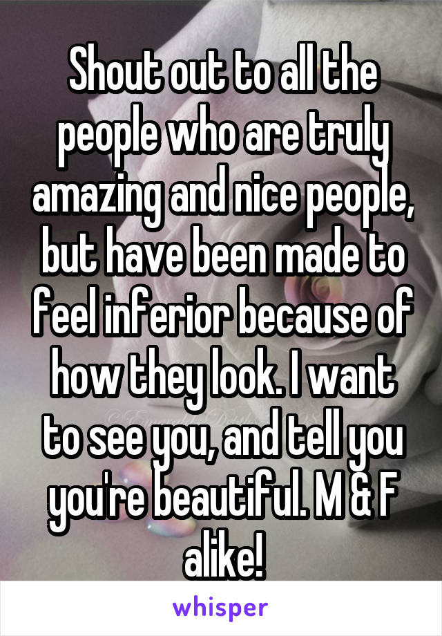 Shout out to all the people who are truly amazing and nice people, but have been made to feel inferior because of how they look. I want to see you, and tell you you're beautiful. M & F alike!