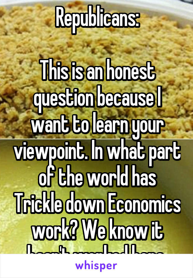Republicans:

This is an honest question because I want to learn your viewpoint. In what part of the world has Trickle down Economics work? We know it hasn't worked here.