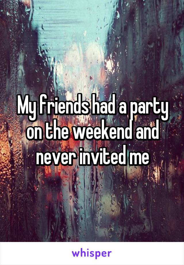 My friends had a party on the weekend and never invited me