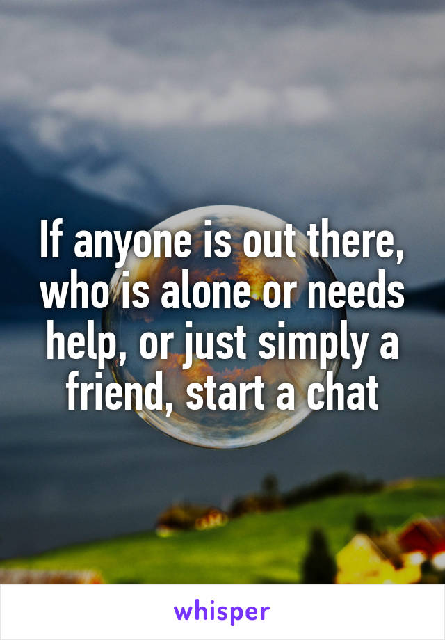 If anyone is out there, who is alone or needs help, or just simply a friend, start a chat