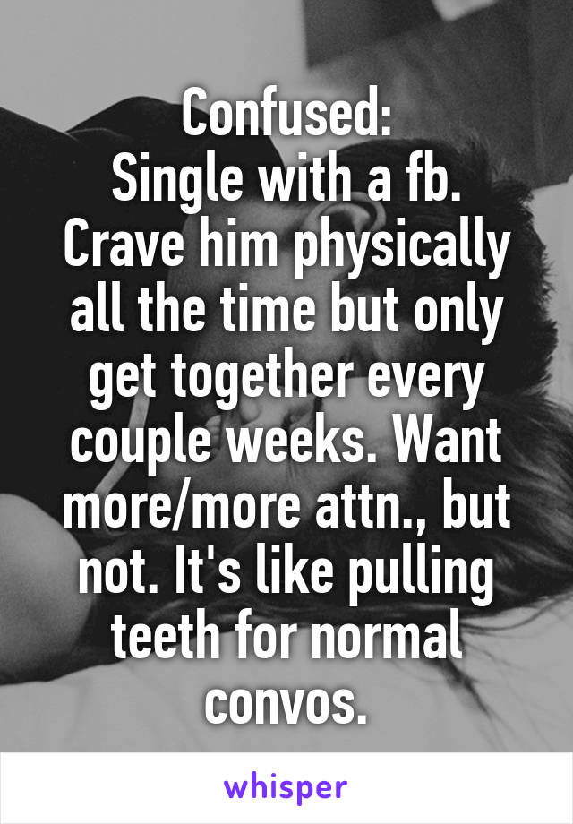Confused:
Single with a fb. Crave him physically all the time but only get together every couple weeks. Want more/more attn., but not. It's like pulling teeth for normal convos.
