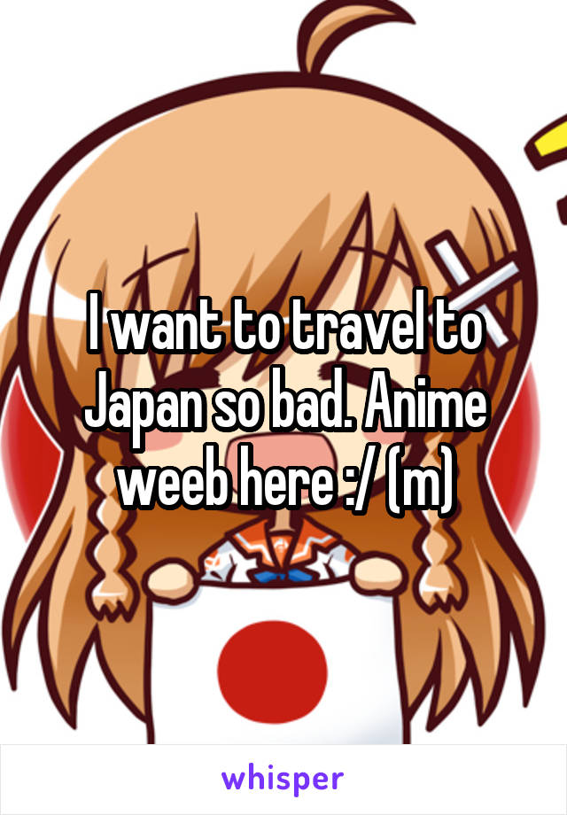 I want to travel to Japan so bad. Anime weeb here :/ (m)