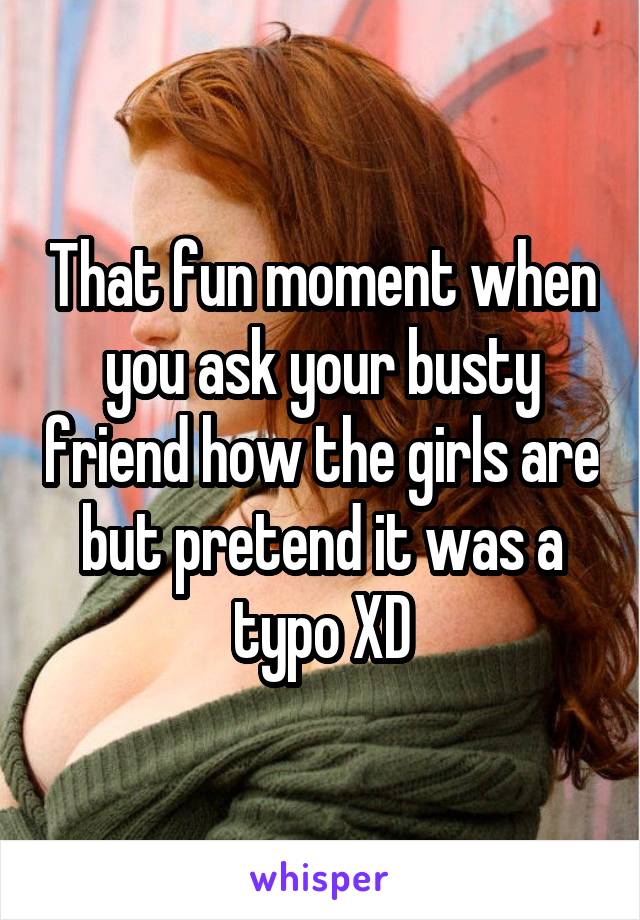 That fun moment when you ask your busty friend how the girls are but pretend it was a typo XD