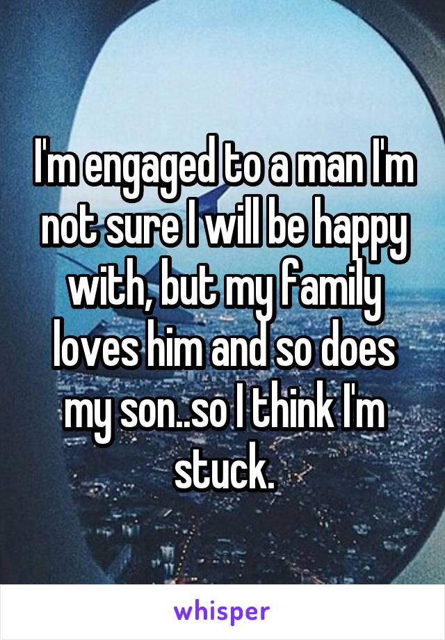 I'm engaged to a man I'm not sure I will be happy with, but my family loves him and so does my son..so I think I'm stuck.