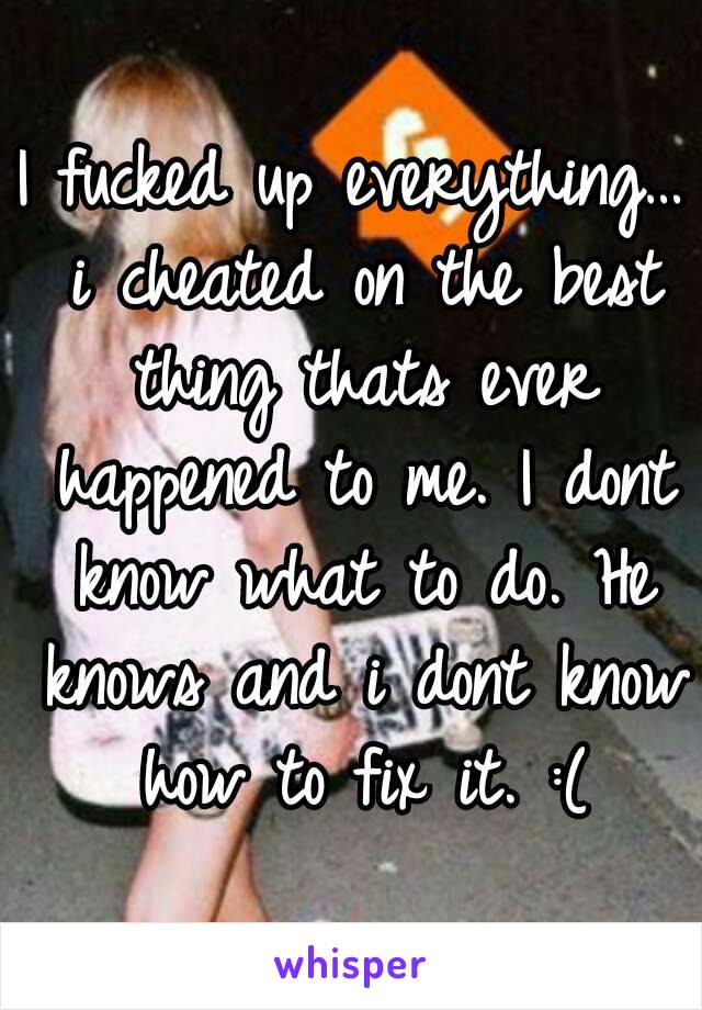 I fucked up everything… i cheated on the best thing thats ever happened to me. I dont know what to do. He knows and i dont know how to fix it. :(