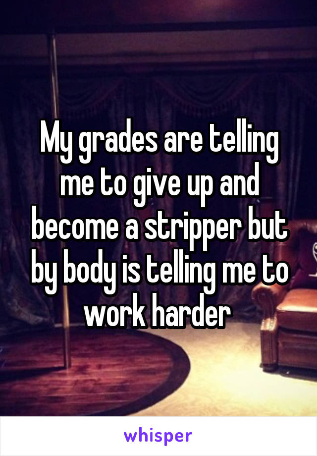 My grades are telling me to give up and become a stripper but by body is telling me to work harder 