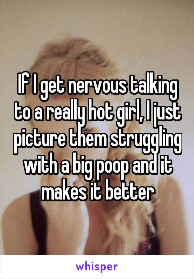 If I get nervous talking to a really hot girl, I just picture them struggling with a big poop and it makes it better
