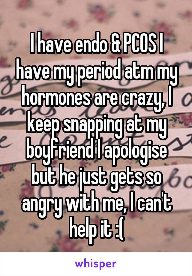 I have endo & PCOS I have my period atm my hormones are crazy, I keep snapping at my boyfriend I apologise but he just gets so angry with me, I can't help it :(