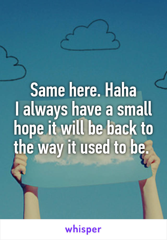 Same here. Haha
I always have a small hope it will be back to the way it used to be. 
