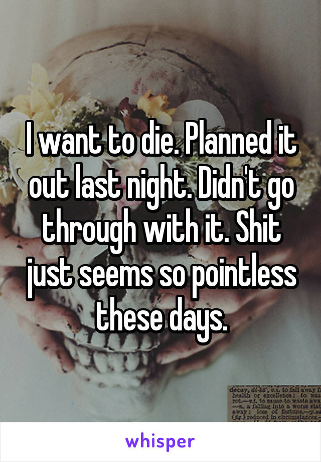 I want to die. Planned it out last night. Didn't go through with it. Shit just seems so pointless these days.
