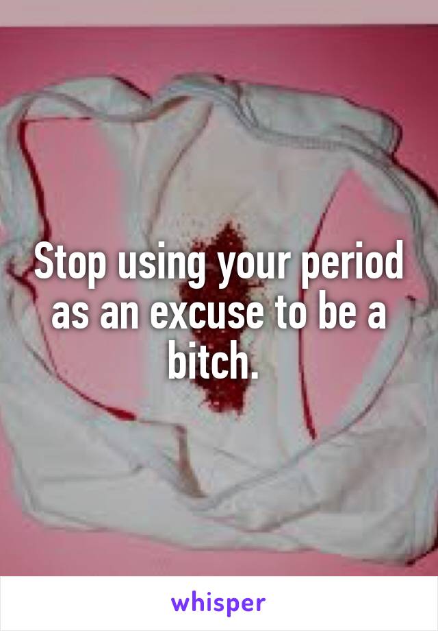 Stop using your period as an excuse to be a bitch. 
