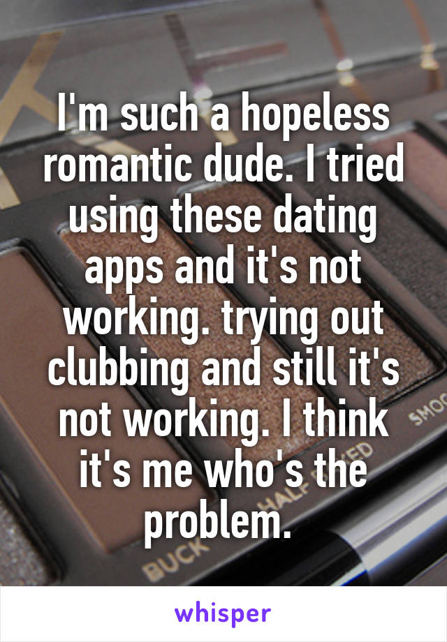 I'm such a hopeless romantic dude. I tried using these dating apps and it's not working. trying out clubbing and still it's not working. I think it's me who's the problem. 