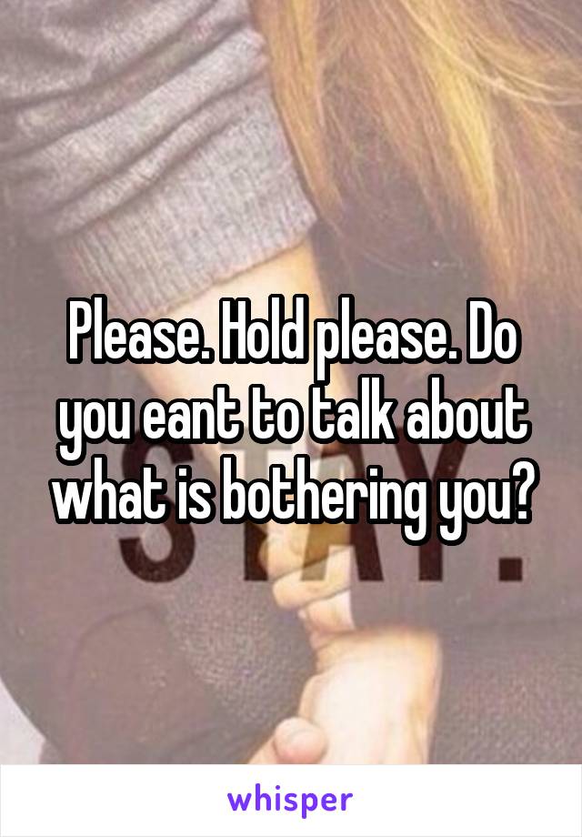 Please. Hold please. Do you eant to talk about what is bothering you?