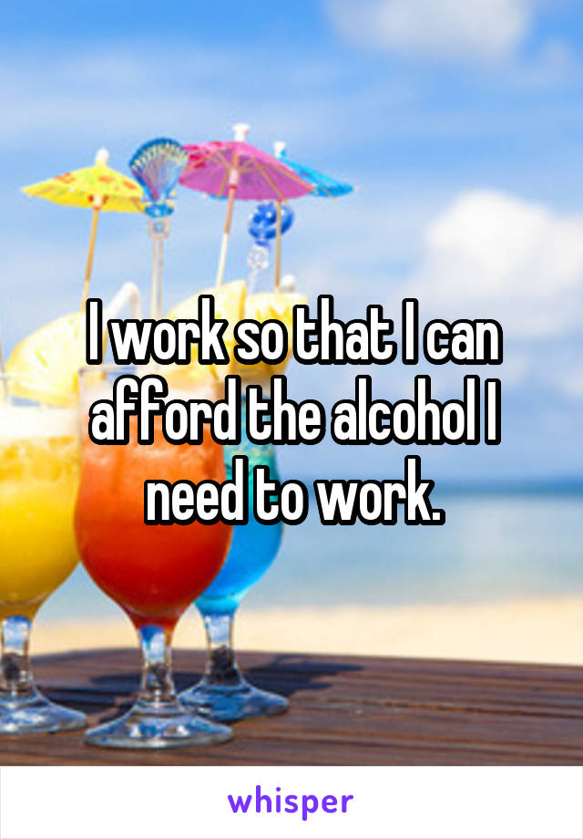 I work so that I can afford the alcohol I need to work.