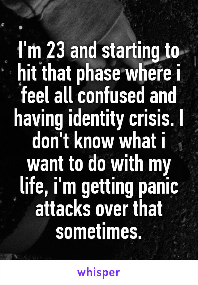 I'm 23 and starting to hit that phase where i feel all confused and having identity crisis. I don't know what i want to do with my life, i'm getting panic attacks over that sometimes.