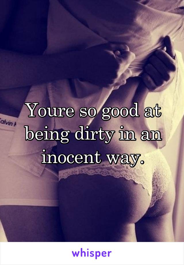 Youre so good at being dirty in an inocent way.