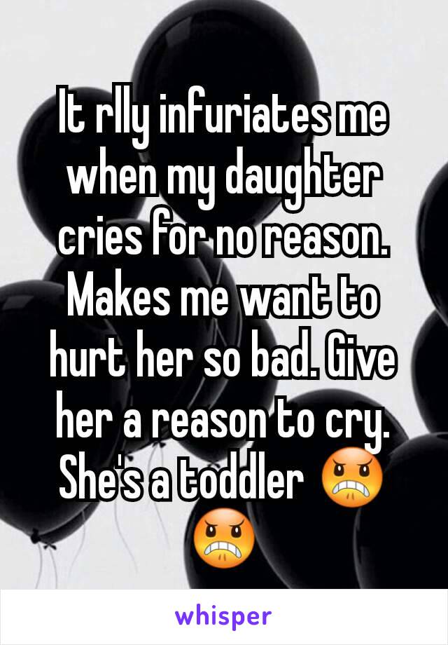 It rlly infuriates me when my daughter cries for no reason. Makes me want to hurt her so bad. Give her a reason to cry. She's a toddler 😠😠