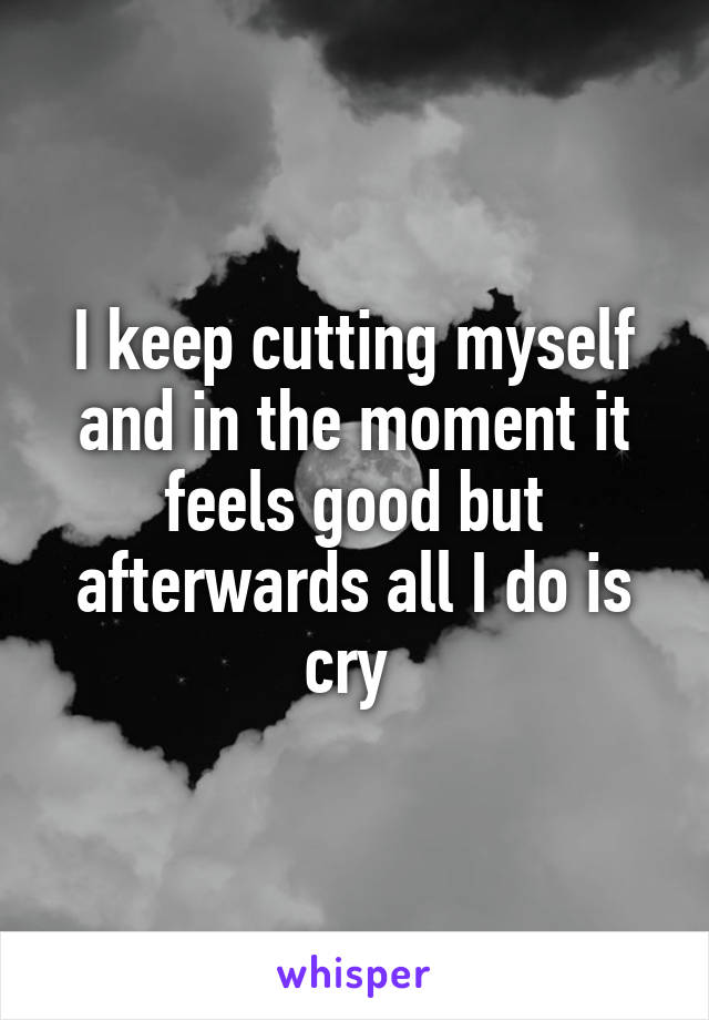 I keep cutting myself and in the moment it feels good but afterwards all I do is cry 