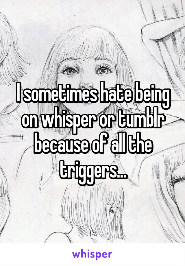 I sometimes hate being on whisper or tumblr because of all the triggers...