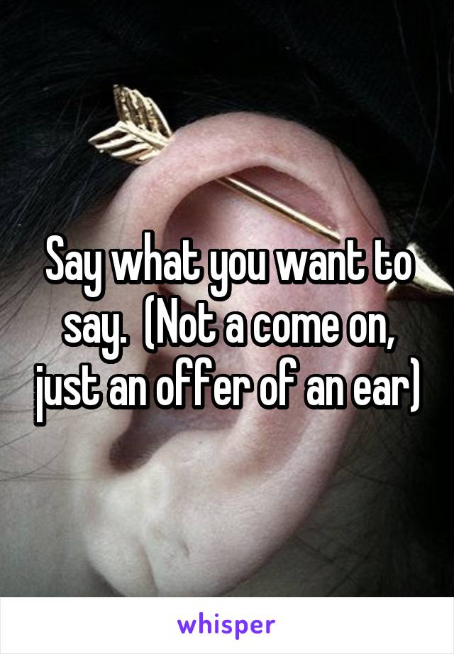 Say what you want to say.  (Not a come on, just an offer of an ear)