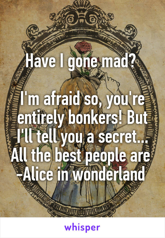 Have I gone mad? 

I'm afraid so, you're entirely bonkers! But I'll tell you a secret... All the best people are 
-Alice in wonderland 