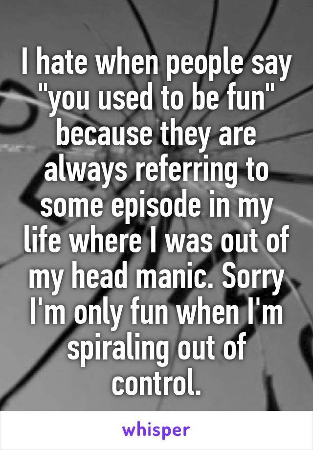 I hate when people say "you used to be fun" because they are always referring to some episode in my life where I was out of my head manic. Sorry I'm only fun when I'm spiraling out of control.