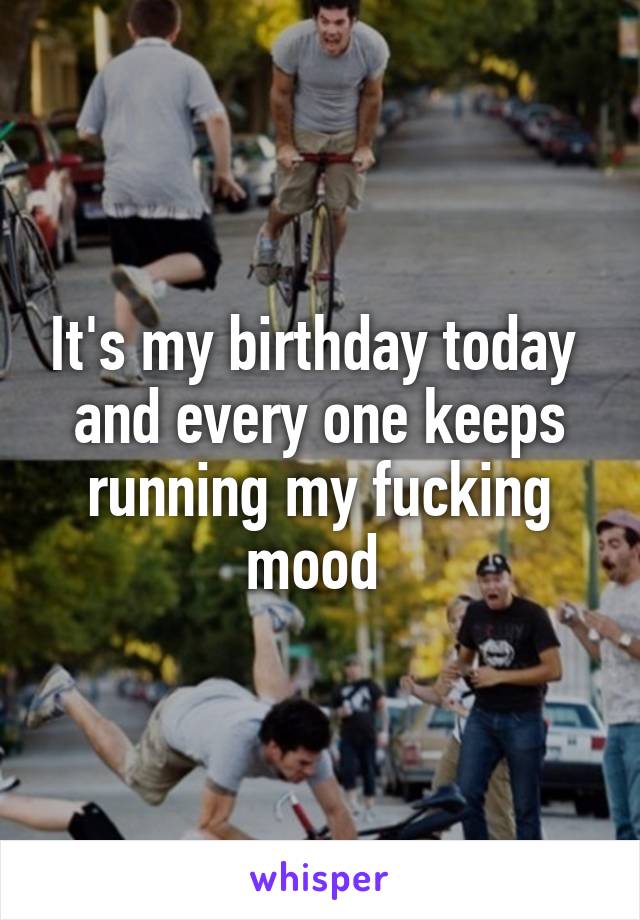 It's my birthday today  and every one keeps running my fucking mood 