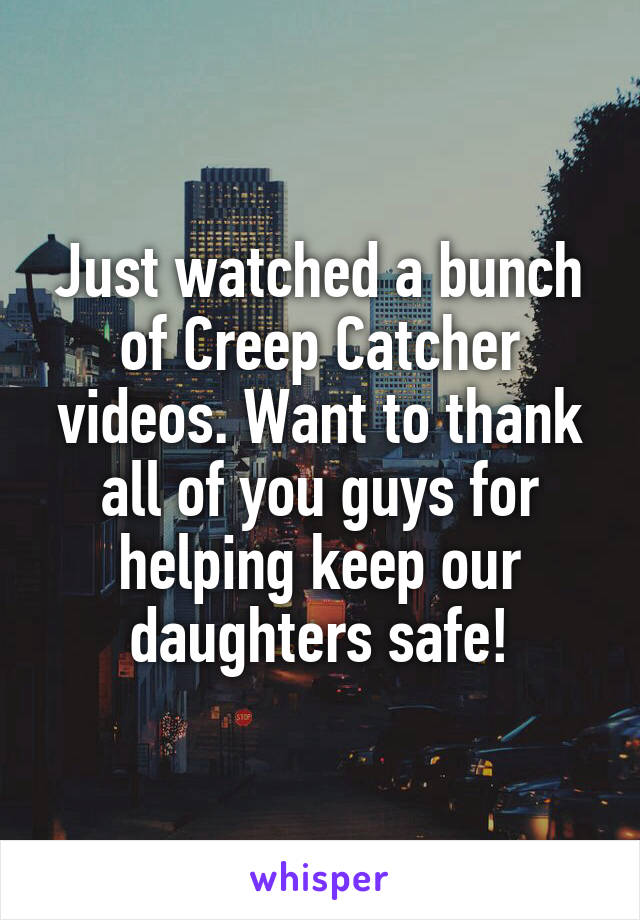 Just watched a bunch of Creep Catcher videos. Want to thank all of you guys for helping keep our daughters safe!