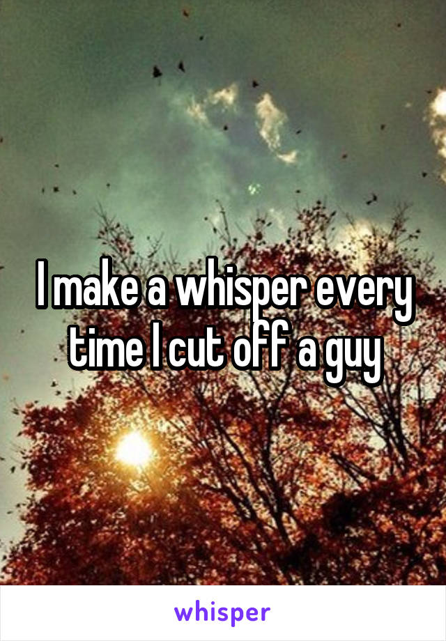 I make a whisper every time I cut off a guy