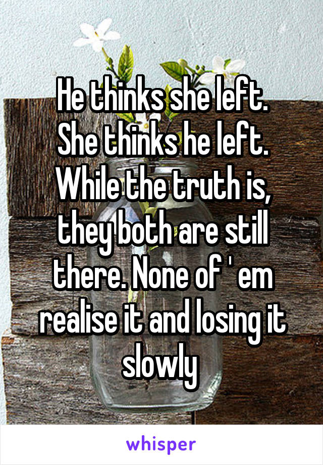 He thinks she left.
She thinks he left.
While the truth is, they both are still there. None of ' em realise it and losing it slowly 