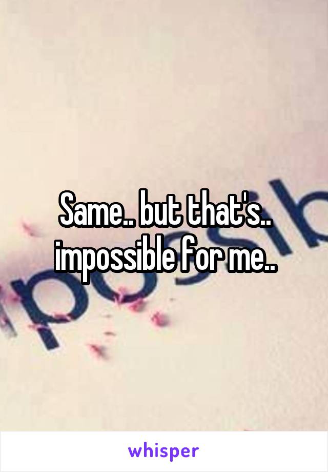 Same.. but that's.. impossible for me..