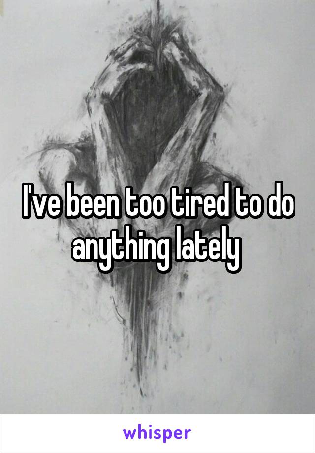 I've been too tired to do anything lately 
