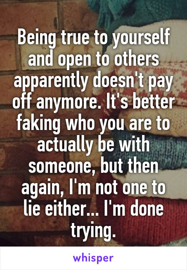 Being true to yourself and open to others apparently doesn't pay off anymore. It's better faking who you are to actually be with someone, but then again, I'm not one to lie either... I'm done trying.