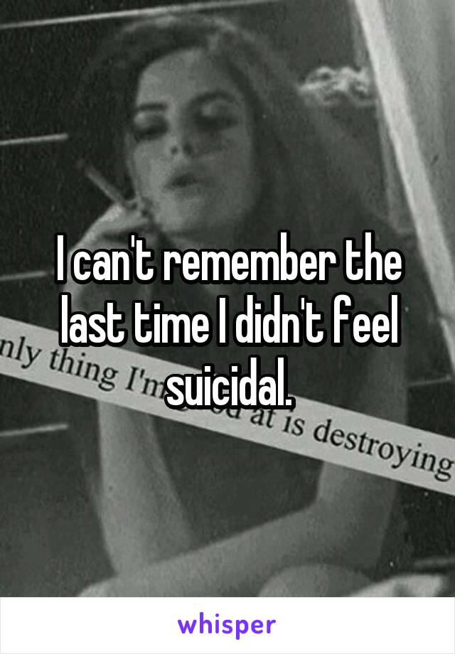I can't remember the last time I didn't feel suicidal.