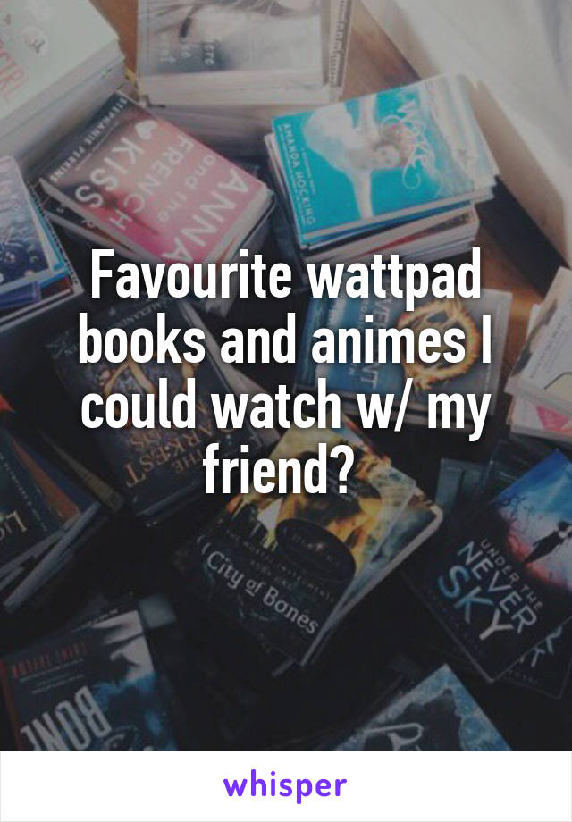 Favourite wattpad books and animes I could watch w/ my friend? 
